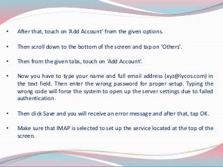 • After that, touch on ‘Add Account’ from the given options.
• Then scroll down to the bottom of the screen and tap on ‘Others’.
• Then from the given tabs, touch on ‘Add Account’.
• Now you have to type your name and full email address (xyz@lycos.com) in
the text field. Then enter the wrong password for proper setup. Typing the
wrong code will force the system to open up the server settings due to failed
authentication.
• Then click Save and you will receive an error message and after that, tap OK.
• Make sure that IMAP is selected to set up the service located at the top of the
screen.
 