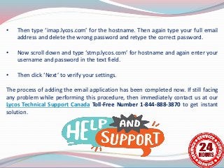 • Then type ‘imap.lycos.com’ for the hostname. Then again type your full email
address and delete the wrong password and retype the correct password.
• Now scroll down and type ‘stmp.lycos.com’ for hostname and again enter your
username and password in the text field.
• Then click ‘Next’ to verify your settings.
The process of adding the email application has been completed now. If still facing
any problem while performing this procedure, then immediately contact us at our
Lycos Technical Support Canada Toll-Free Number 1-844-888-3870 to get instant
solution.
 