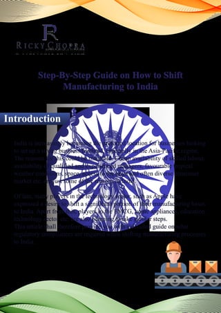 Step-By-Step Guide on How to Shift
Manufacturing to India
India is increasingly becoming the preferred location for businesses looking
to set up a strong business foothold, especially in the Asia-Pacific region.
The reasons for this could be manifold. Cheap availability of skilled labour,
availability of qualified and experienced managers, favourable tropical
weather conditions, space, access to the huge and often diverse consumer
market etc. are just some of the reasons in India.
Of late, many players in the technology sector, such as Apple have
expressed a desire to shift a significant portion of their manufacturing bases
to India. Apart from this, players in the FMCG, home appliances, education
technology sector etc. are also planning to take similar steps.
This article shall therefore provide you with a detailed guide on what
regulatory compliances are required while shifting manufacturing processes
to India.
Introduction
 