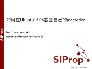 ©SIProp Project, 2006-2008 1
如何在Ubuntu16.04設置自己的mastodon
Noritsuna Imamura
noritsuna@mstdn.noritsuna.jp
 