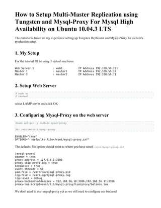 How to Setup Multi-Master Replication using
Tungsten and Mysql-Proxy For Mysql High
Availability on Ubuntu 10.04.3 LTS
This tutorial is based on my experience setting up Tungsten Replicator and Mysql-Proxy for a client's
production setup.


1. My Setup
For the tutorial I'll be using 3 virtual machines

Web Server 1                   : web1               IP Address 192.168.56.101
Master 1                       : master1            IP Address 192.168.56.10
Master 2                       : master2            IP Address 192.168.56.11



2. Setup Web Server
$ sudo su
$ tasksel


select LAMP server and click OK


3. Configuring Mysql-Proxy on the web server
$sudo apt-get -y install mysql-proxy

$vi /etc/default/mysql-proxy


ENABLED="true"
OPTIONS="--defaults-file=/root/mysql-proxy.cnf"

The defaults-file option should point to where you have saved /root/mysql-proxy.cnf

[mysql-proxy]
daemon = true
proxy-address = 127.0.0.1:3305
proxy-skip-profiling = true
keepalive = true
event-threads = 50
pid-file = /var/run/mysql-proxy.pid
log-file = /var/log/mysql-proxy.log
log-level = debug
proxy-backend-addresses = 192.168.56.10:3306,192.168.56.11:3306
proxy-lua-script=/usr/lib/mysql-proxy/lua/proxy/balance.lua

We don't need to start mysql-proxy yet as we still need to configure our backend
 