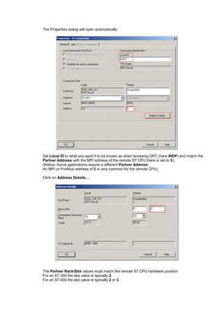 The Properties dialog will open automatically:
Set Local ID to what you want it to be known as when browsing OPC (here WDP) and match the
Partner Address with the MPI address of the remote S7 CPU (here is set to 5).
(Notice: Some applications require a different Partner Address.
An MPI or Profibus address of 2 is very common for the remote CPU)
Click on Address Details…
The Partner Rack/Slot values must match the remote S7 CPU hardware position.
For an S7-300 the slot value is typically 2.
For an S7-400 the slot value is typically 2 or 3.
 
