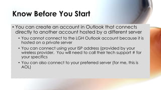 • You can create an account in Outlook that connects
directly to another account hosted by a different server
• You cannot connect to the LGH Outlook account because it is
hosted on a private server
• You can connect using your ISP address (provided by your
wireless provider. You will need to call their tech support # for
your specifics
• You can also connect to your preferred server (for me, this is
AOL)
Know Before You Start
 