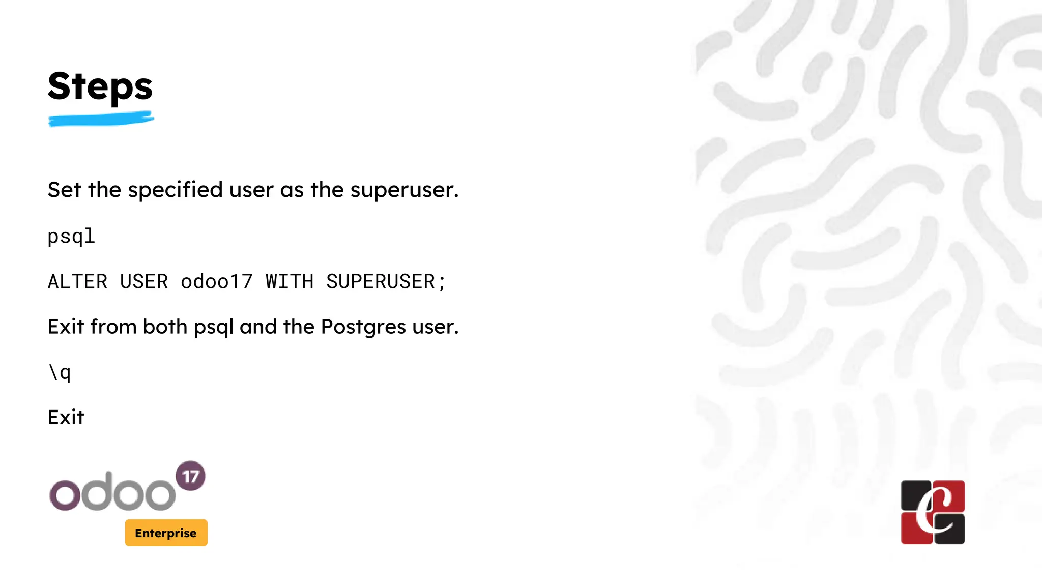 Steps
Enterprise
Set the specified user as the superuser.
psql
ALTER USER odoo17 WITH SUPERUSER;
Exit from both psql and the Postgres user.
q
Exit
 