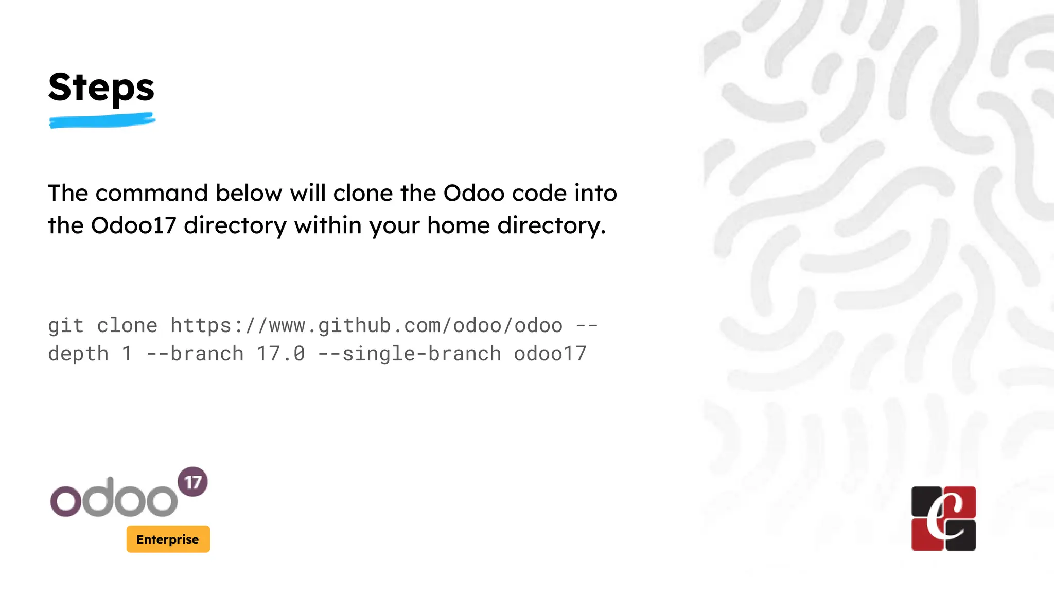 Steps
Enterprise
The command below will clone the Odoo code into
the Odoo17 directory within your home directory.
git clone https://www.github.com/odoo/odoo --
depth 1 --branch 17.0 --single-branch odoo17
 