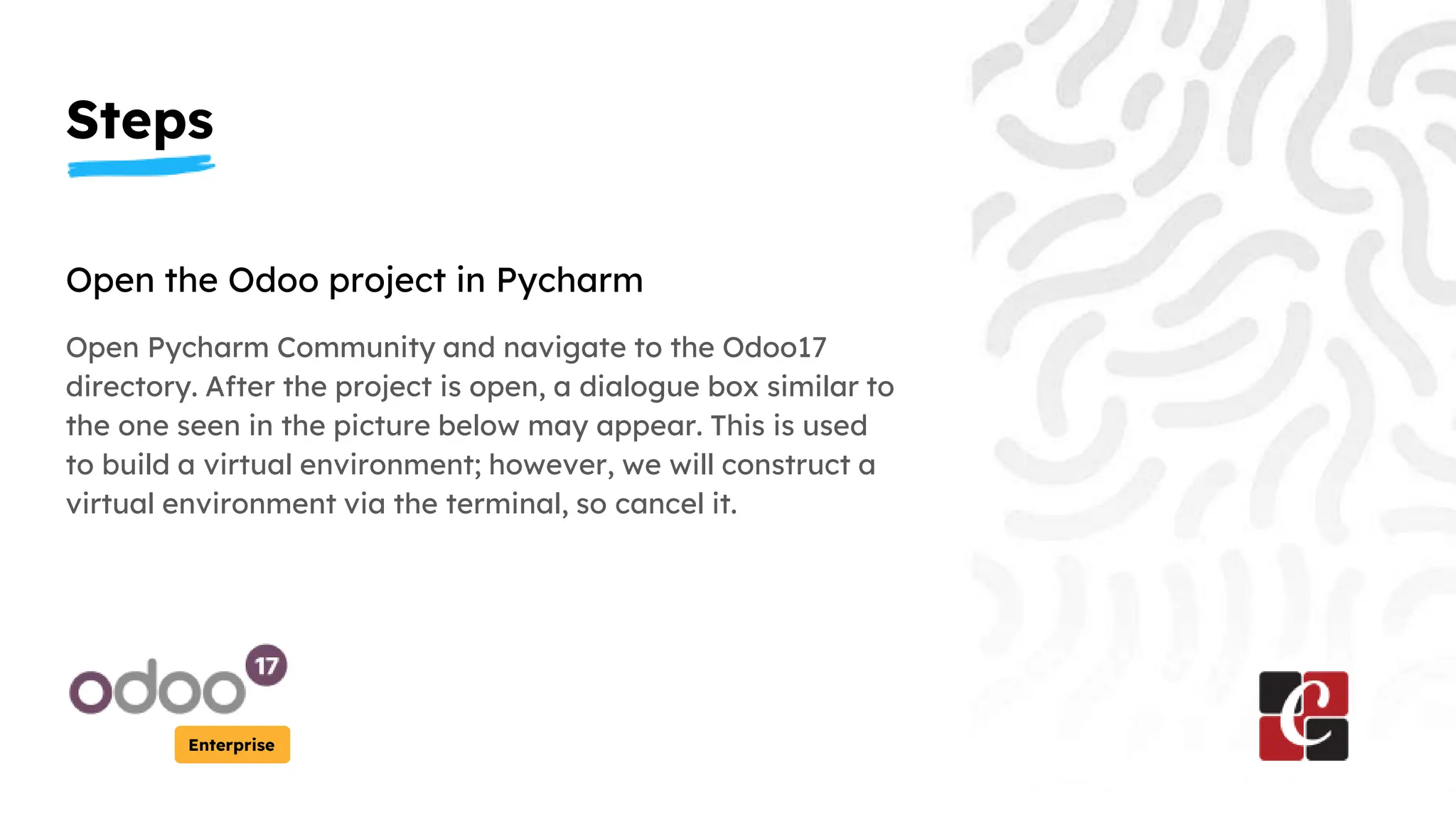 Steps
Enterprise
Open the Odoo project in Pycharm
Open Pycharm Community and navigate to the Odoo17
directory. After the project is open, a dialogue box similar to
the one seen in the picture below may appear. This is used
to build a virtual environment; however, we will construct a
virtual environment via the terminal, so cancel it.
 