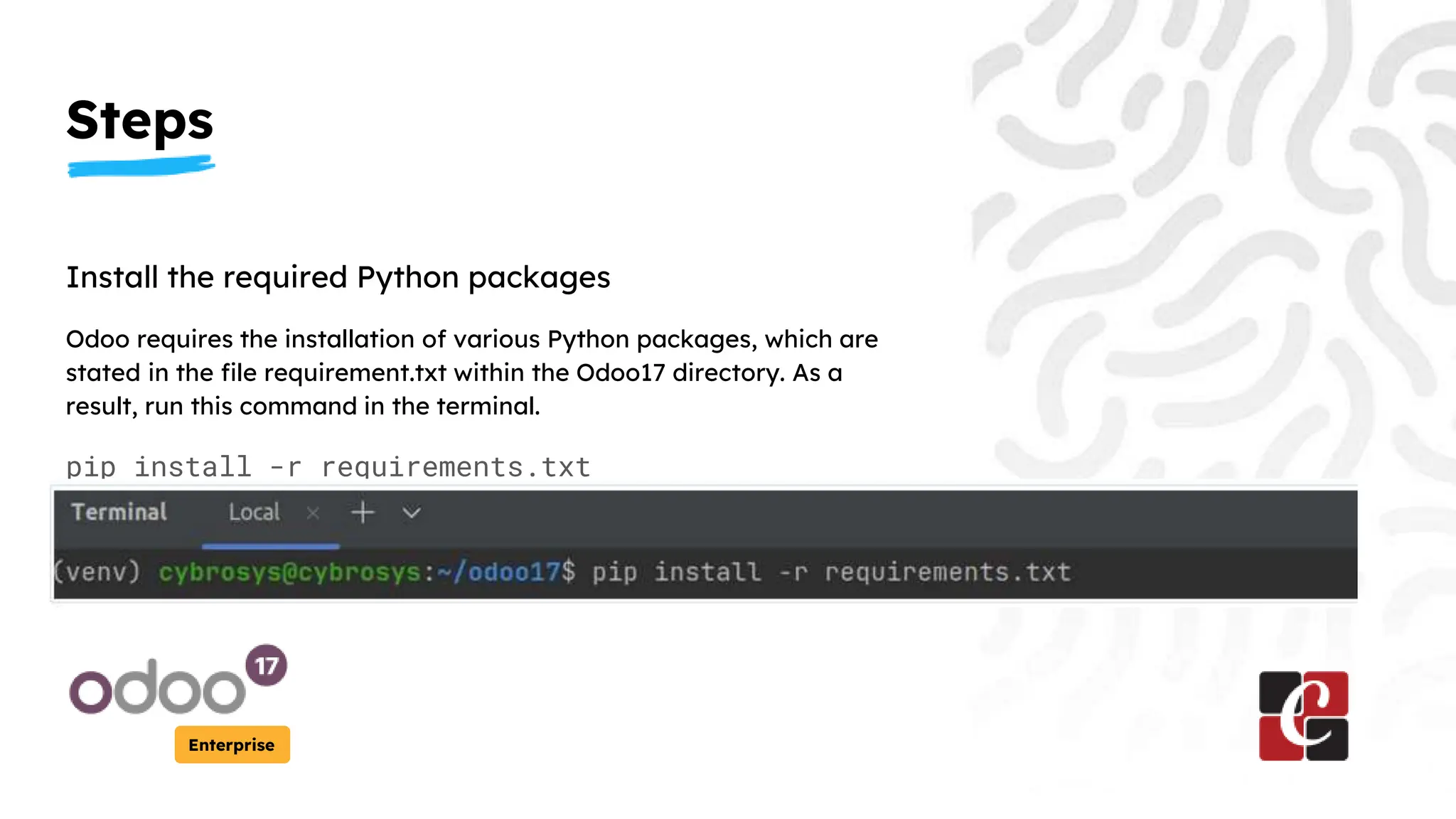 Steps
Enterprise
Install the required Python packages
Odoo requires the installation of various Python packages, which are
stated in the file requirement.txt within the Odoo17 directory. As a
result, run this command in the terminal.
pip install -r requirements.txt
 