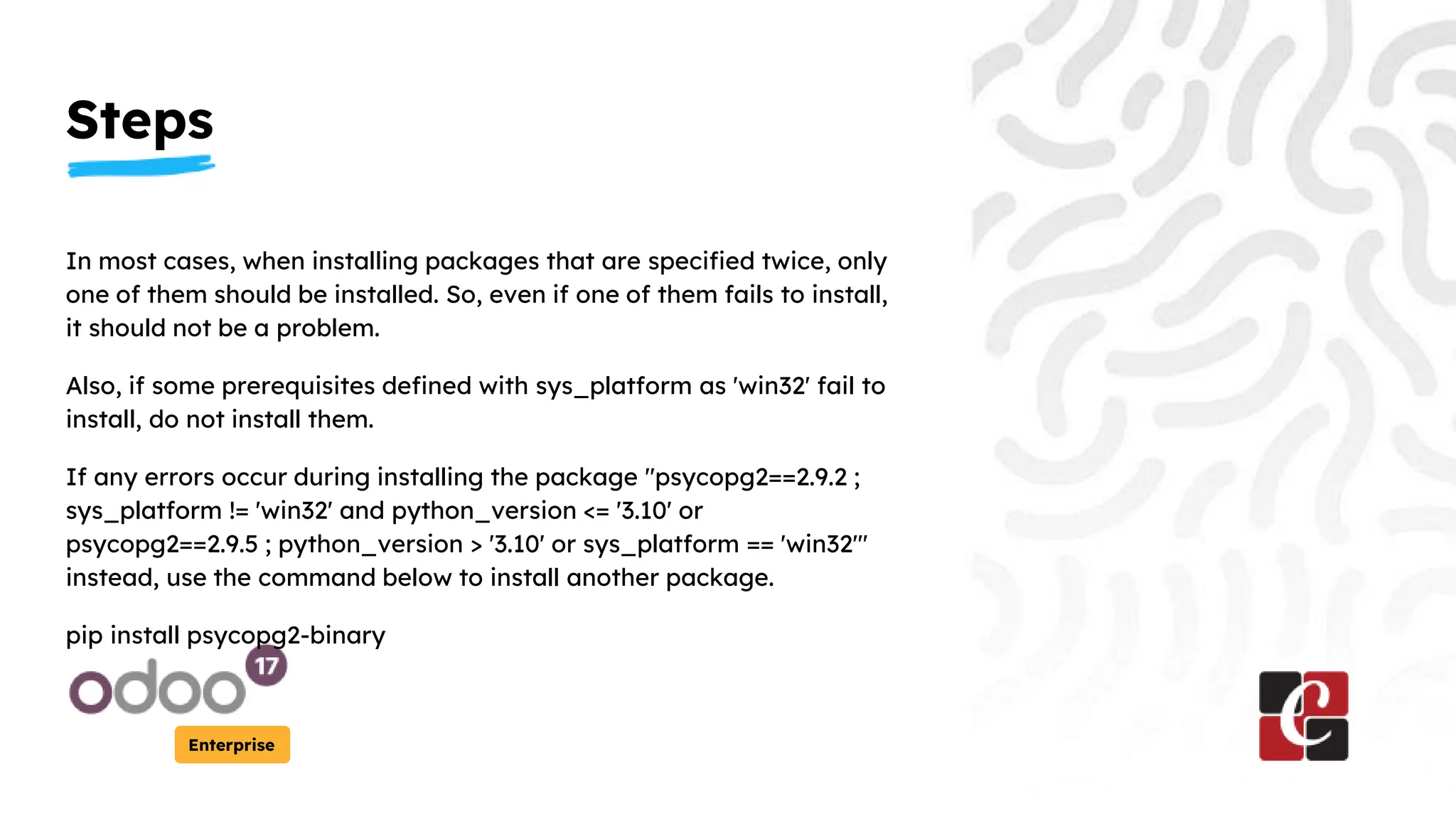 Steps
Enterprise
In most cases, when installing packages that are specified twice, only
one of them should be installed. So, even if one of them fails to install,
it should not be a problem.
Also, if some prerequisites defined with sys_platform as 'win32' fail to
install, do not install them.
If any errors occur during installing the package "psycopg2==2.9.2 ;
sys_platform != 'win32' and python_version <= '3.10' or
psycopg2==2.9.5 ; python_version > '3.10' or sys_platform == 'win32'"
instead, use the command below to install another package.
pip install psycopg2-binary
 