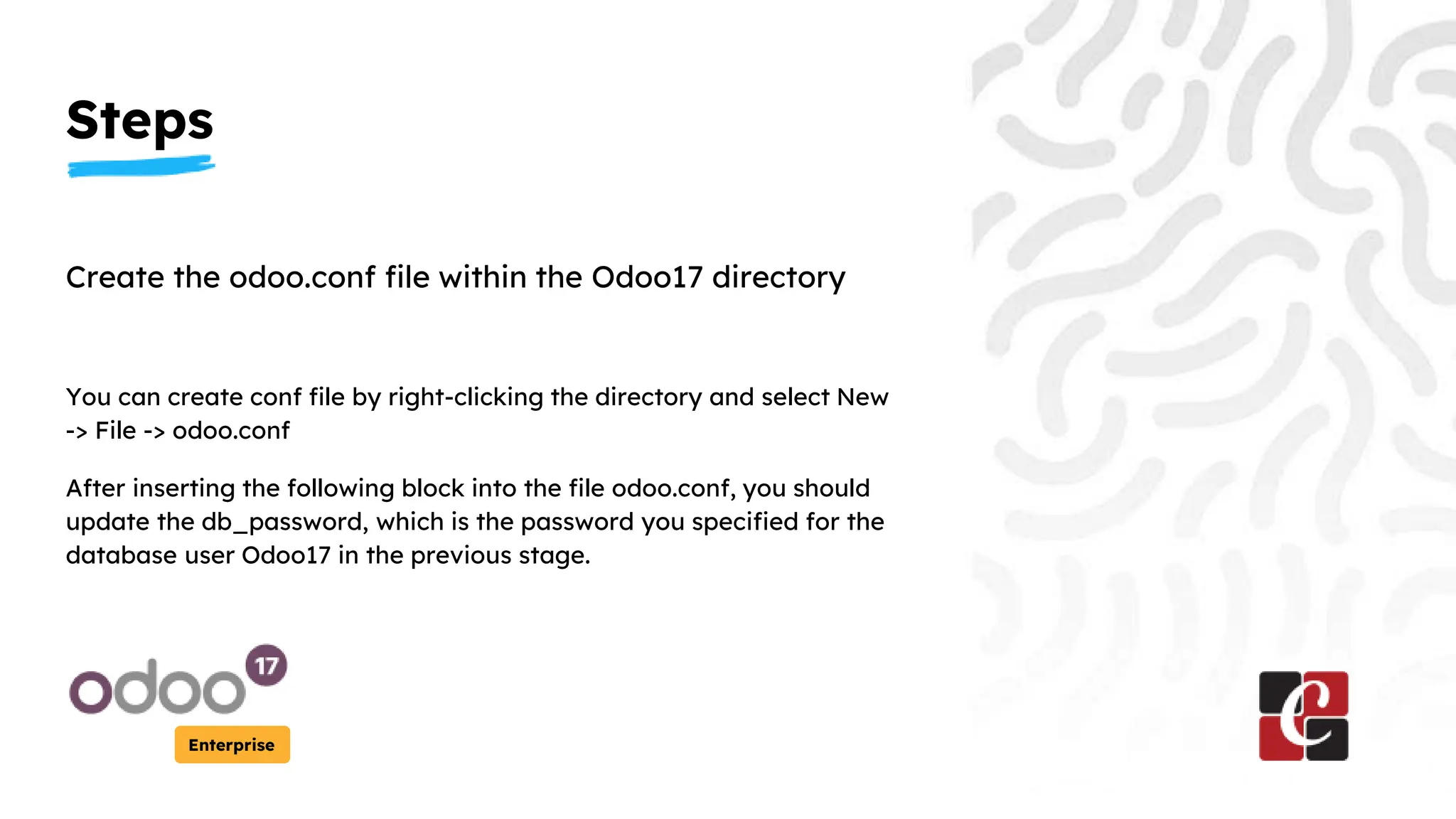 Steps
Enterprise
Create the odoo.conf file within the Odoo17 directory
You can create conf file by right-clicking the directory and select New
-> File -> odoo.conf
After inserting the following block into the file odoo.conf, you should
update the db_password, which is the password you specified for the
database user Odoo17 in the previous stage.
 