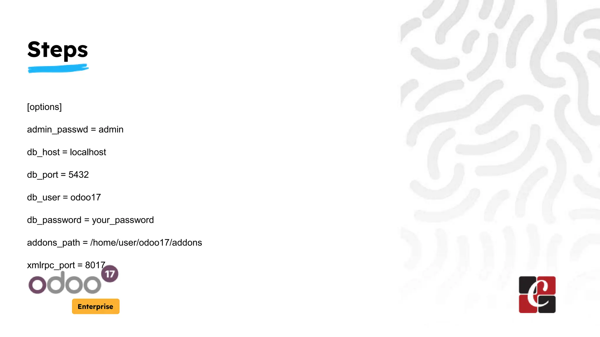 Steps
Enterprise
[options]
admin_passwd = admin
db_host = localhost
db_port = 5432
db_user = odoo17
db_password = your_password
addons_path = /home/user/odoo17/addons
xmlrpc_port = 8017
 