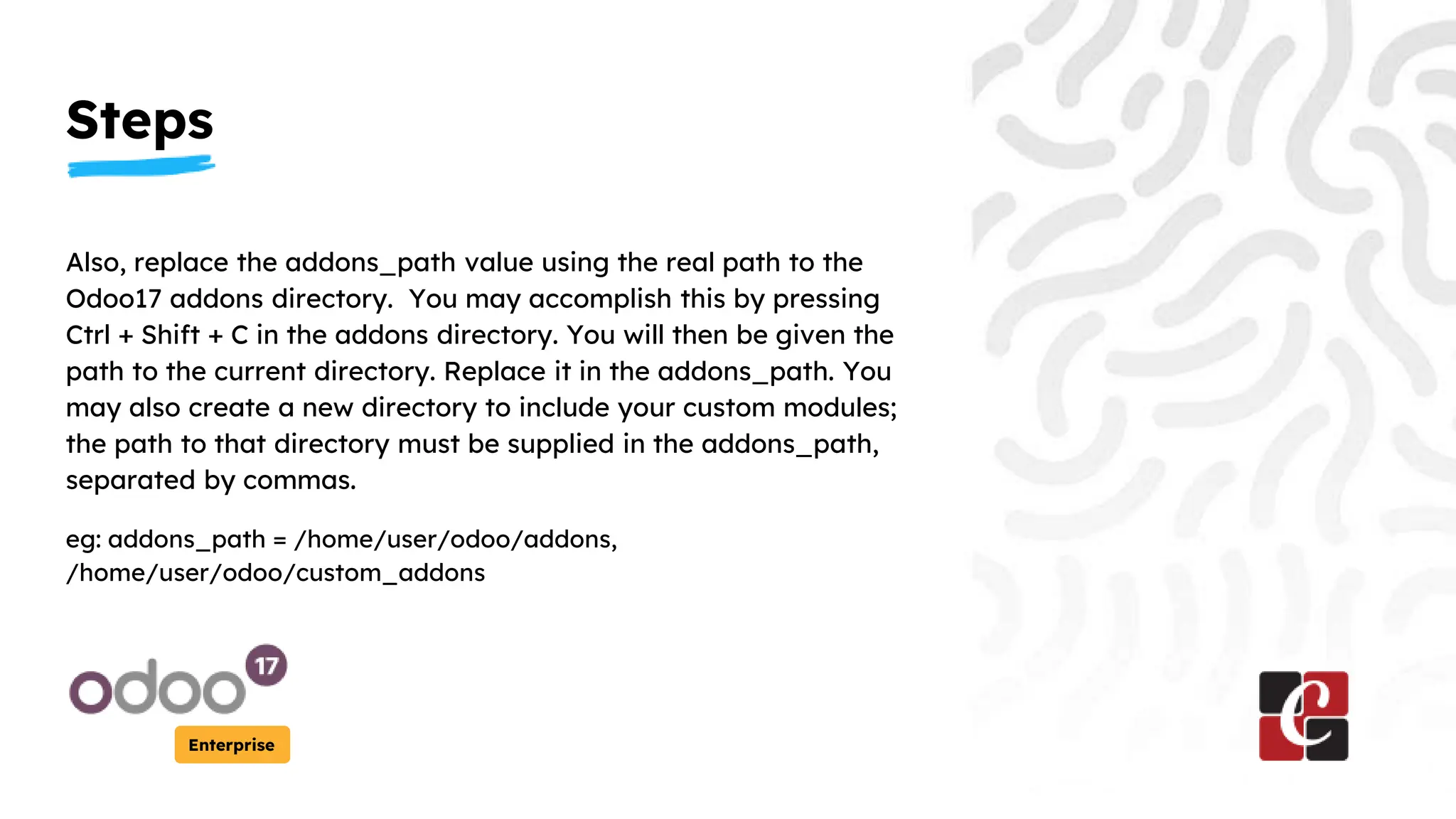 Steps
Enterprise
Also, replace the addons_path value using the real path to the
Odoo17 addons directory. You may accomplish this by pressing
Ctrl + Shift + C in the addons directory. You will then be given the
path to the current directory. Replace it in the addons_path. You
may also create a new directory to include your custom modules;
the path to that directory must be supplied in the addons_path,
separated by commas.
eg: addons_path = /home/user/odoo/addons,
/home/user/odoo/custom_addons
 