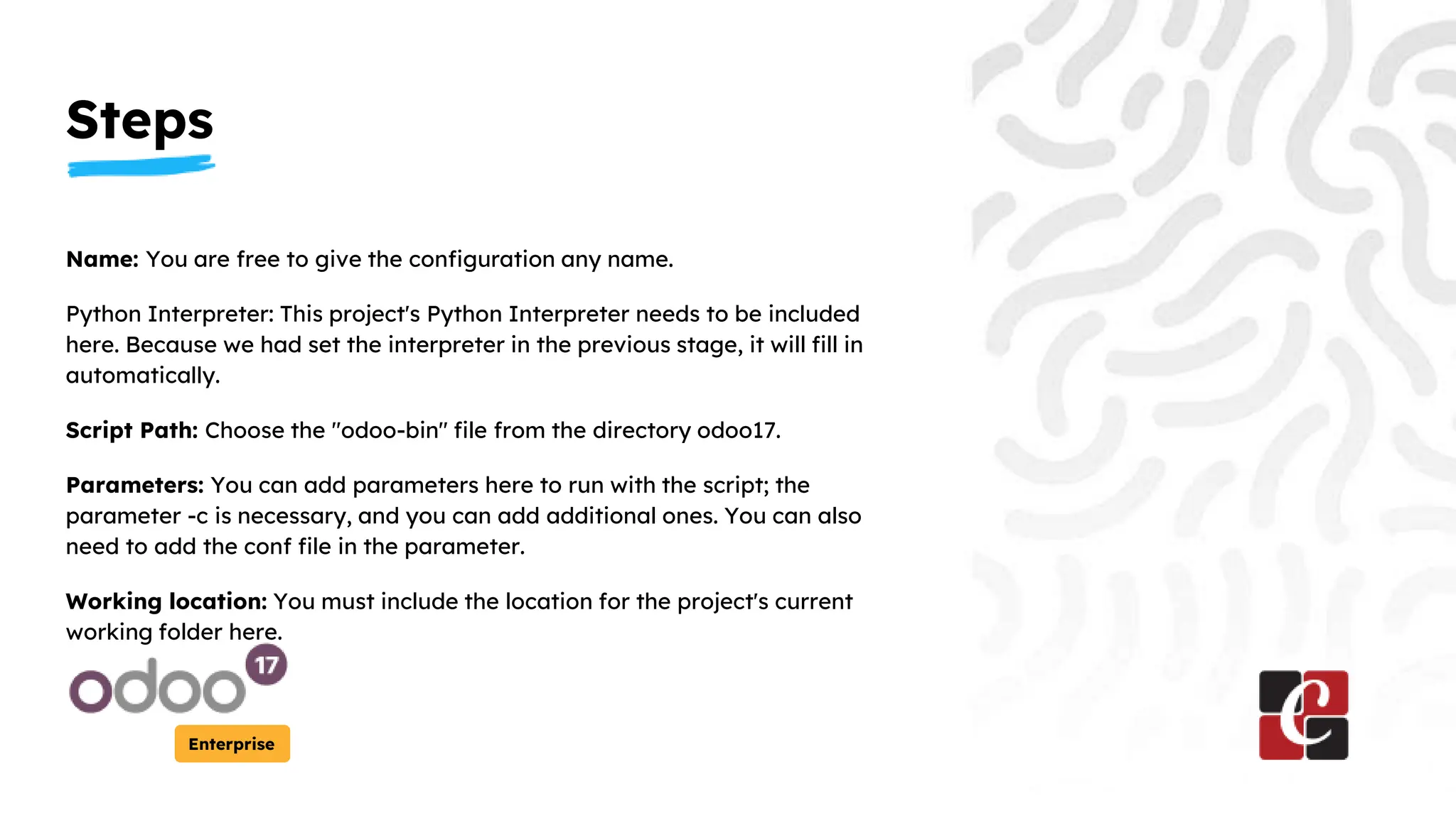 Steps
Enterprise
Name: You are free to give the configuration any name.
Python Interpreter: This project's Python Interpreter needs to be included
here. Because we had set the interpreter in the previous stage, it will fill in
automatically.
Script Path: Choose the "odoo-bin" file from the directory odoo17.
Parameters: You can add parameters here to run with the script; the
parameter -c is necessary, and you can add additional ones. You can also
need to add the conf file in the parameter.
Working location: You must include the location for the project's current
working folder here.
 