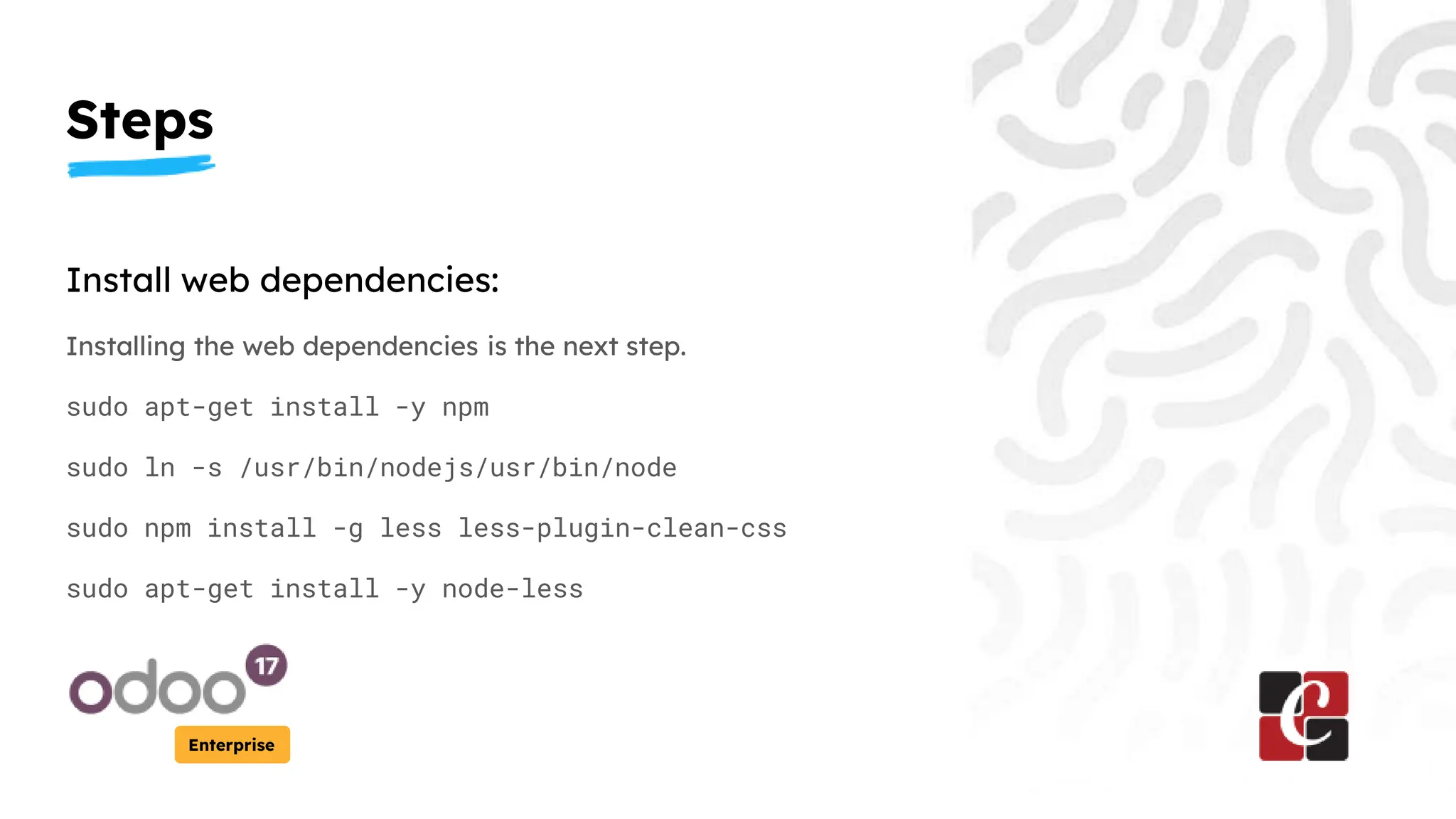 Steps
Enterprise
Install web dependencies:
Installing the web dependencies is the next step.
sudo apt-get install -y npm
sudo ln -s /usr/bin/nodejs/usr/bin/node
sudo npm install -g less less-plugin-clean-css
sudo apt-get install -y node-less
 