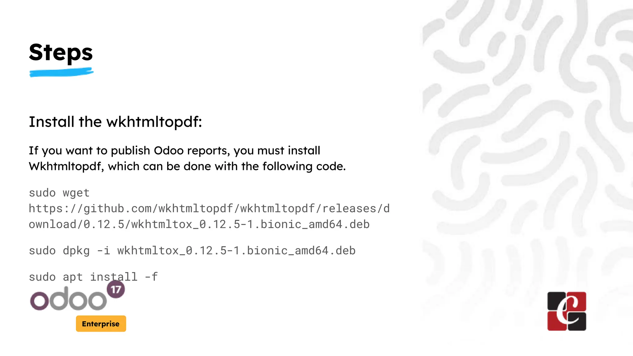 Steps
Enterprise
Install the wkhtmltopdf:
If you want to publish Odoo reports, you must install
Wkhtmltopdf, which can be done with the following code.
sudo wget
https://github.com/wkhtmltopdf/wkhtmltopdf/releases/d
ownload/0.12.5/wkhtmltox_0.12.5-1.bionic_amd64.deb
sudo dpkg -i wkhtmltox_0.12.5-1.bionic_amd64.deb
sudo apt install -f
 