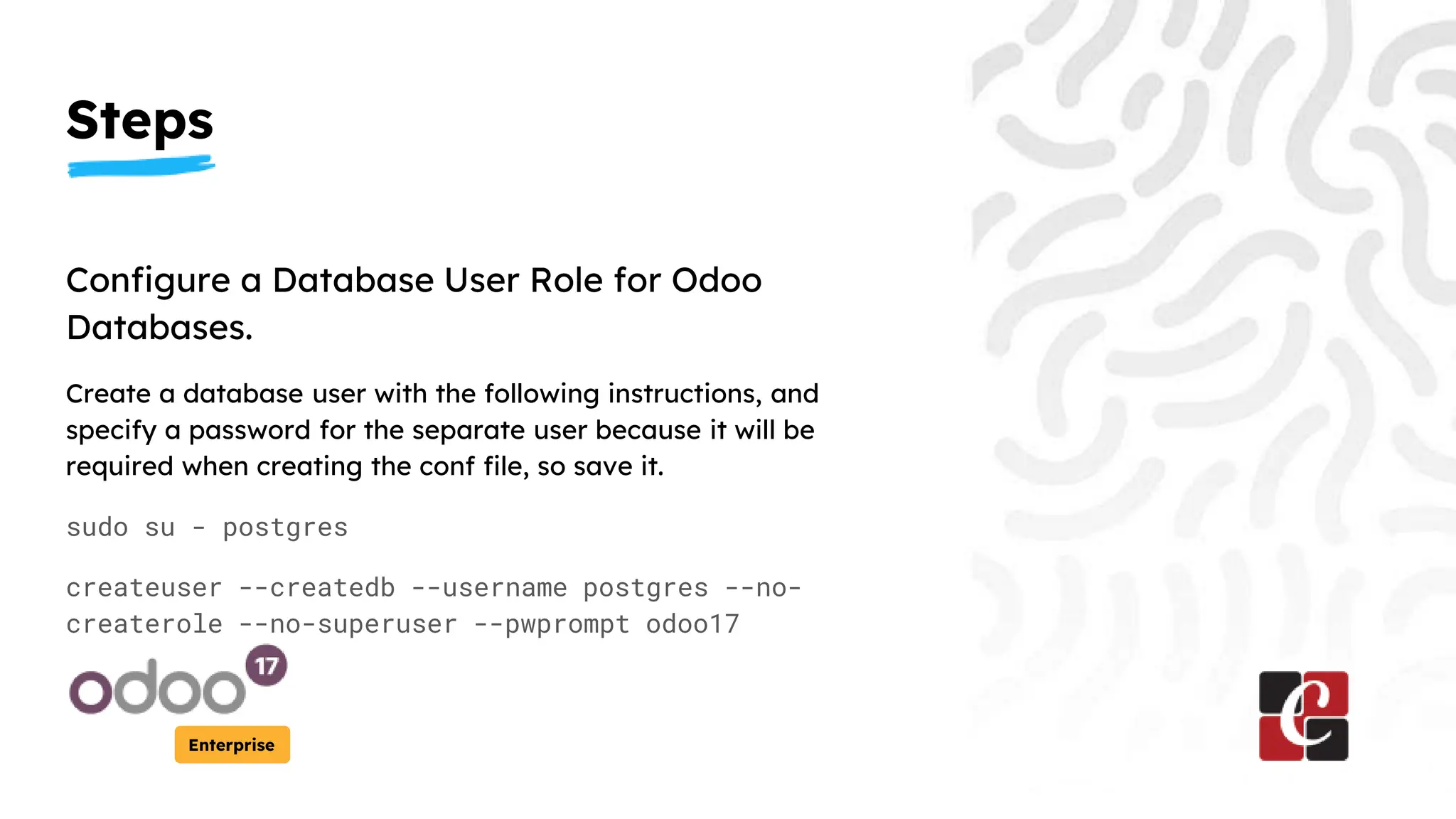 Steps
Enterprise
Configure a Database User Role for Odoo
Databases.
Create a database user with the following instructions, and
specify a password for the separate user because it will be
required when creating the conf file, so save it.
sudo su - postgres
createuser --createdb --username postgres --no-
createrole --no-superuser --pwprompt odoo17
 