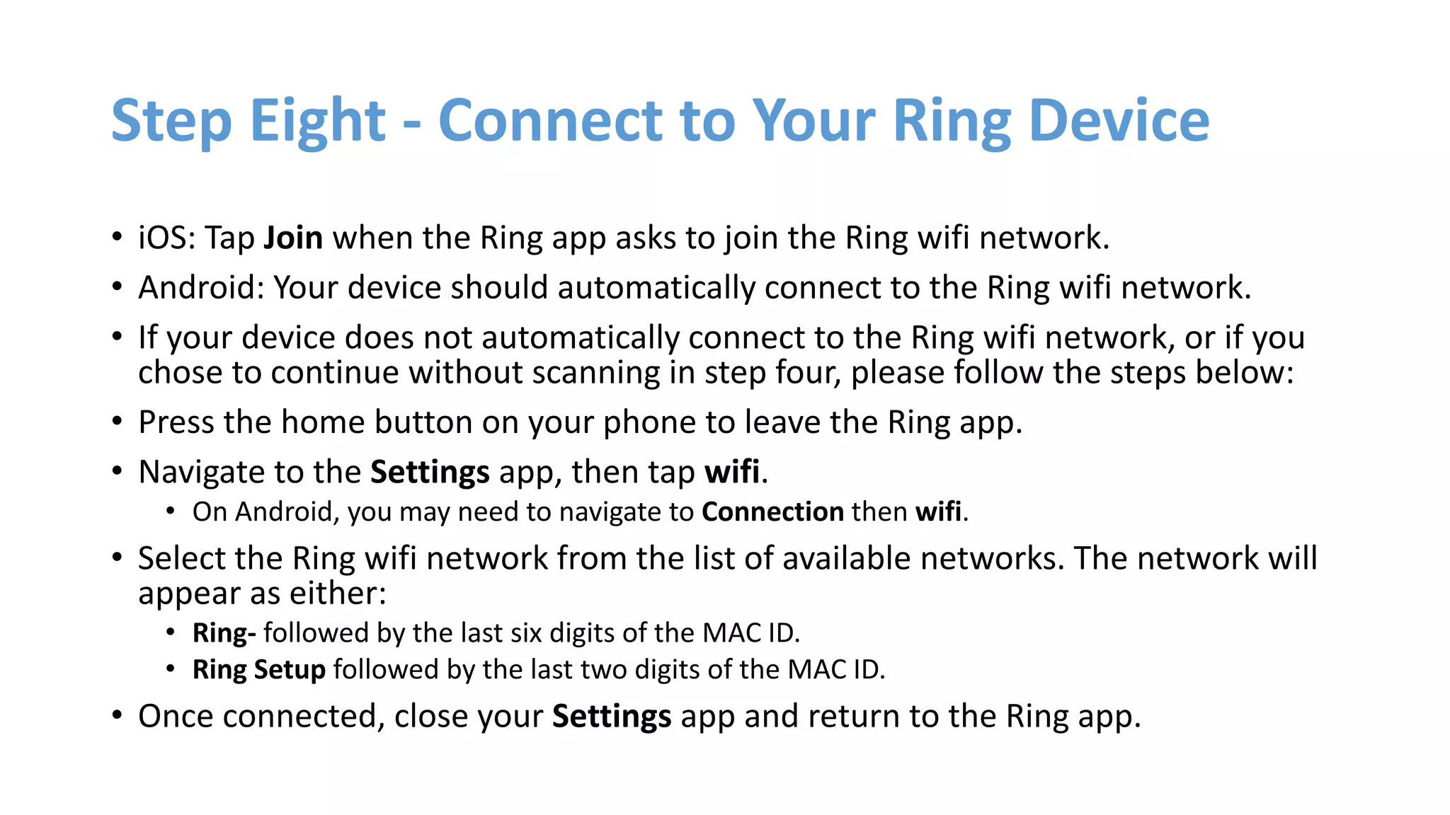 Step Eight - Connect to Your Ring Device
• iOS: Tap Join when the Ring app asks to join the Ring wifi network.
• Android: Your device should automatically connect to the Ring wifi network.
• If your device does not automatically connect to the Ring wifi network, or if you
chose to continue without scanning in step four, please follow the steps below:
• Press the home button on your phone to leave the Ring app.
• Navigate to the Settings app, then tap wifi.
• On Android, you may need to navigate to Connection then wifi.
• Select the Ring wifi network from the list of available networks. The network will
appear as either:
• Ring- followed by the last six digits of the MAC ID.
• Ring Setup followed by the last two digits of the MAC ID.
• Once connected, close your Settings app and return to the Ring app.
 