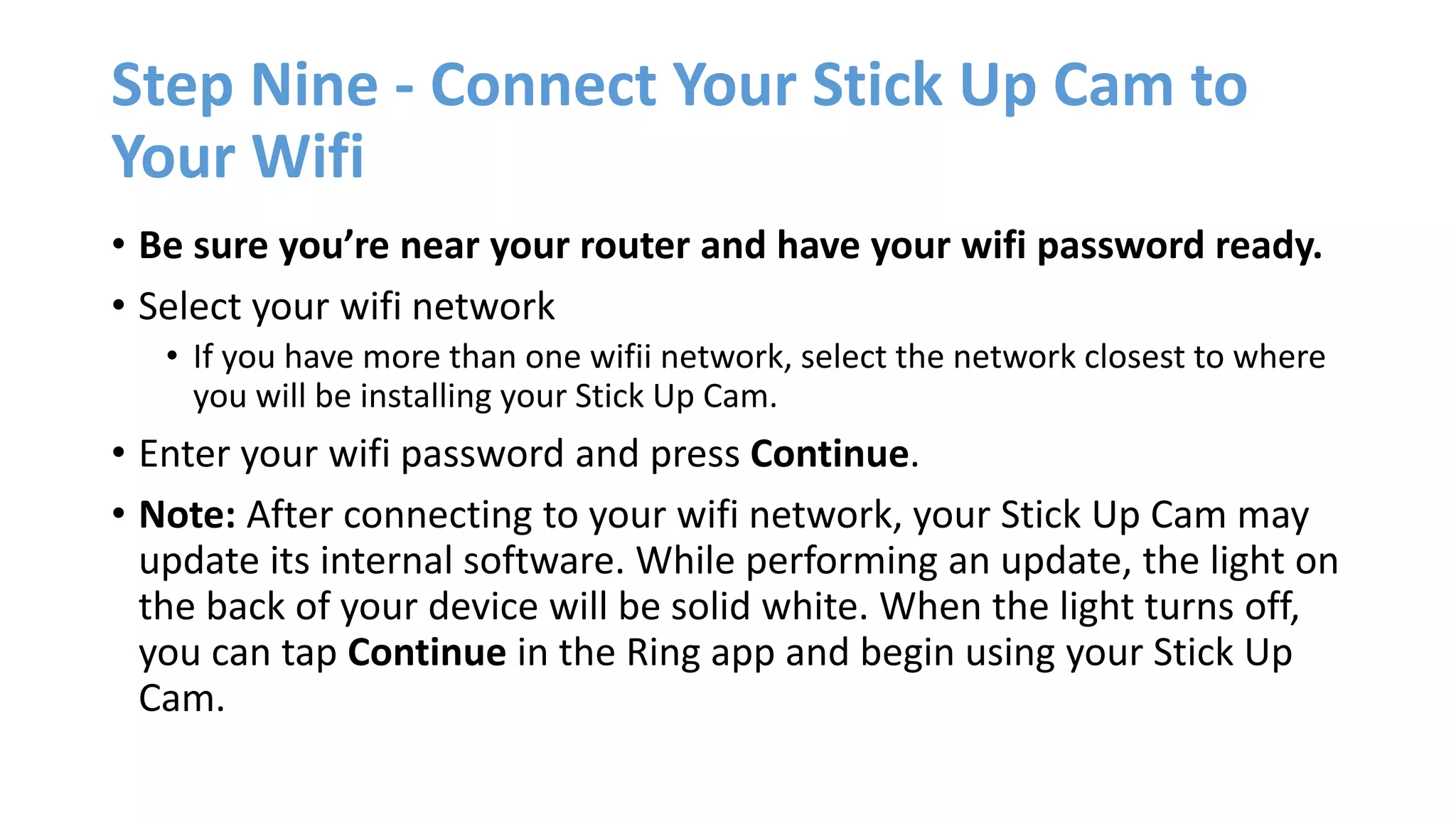 Step Nine - Connect Your Stick Up Cam to
Your Wifi
• Be sure you’re near your router and have your wifi password ready.
• Select your wifi network
• If you have more than one wifii network, select the network closest to where
you will be installing your Stick Up Cam.
• Enter your wifi password and press Continue.
• Note: After connecting to your wifi network, your Stick Up Cam may
update its internal software. While performing an update, the light on
the back of your device will be solid white. When the light turns off,
you can tap Continue in the Ring app and begin using your Stick Up
Cam.
 