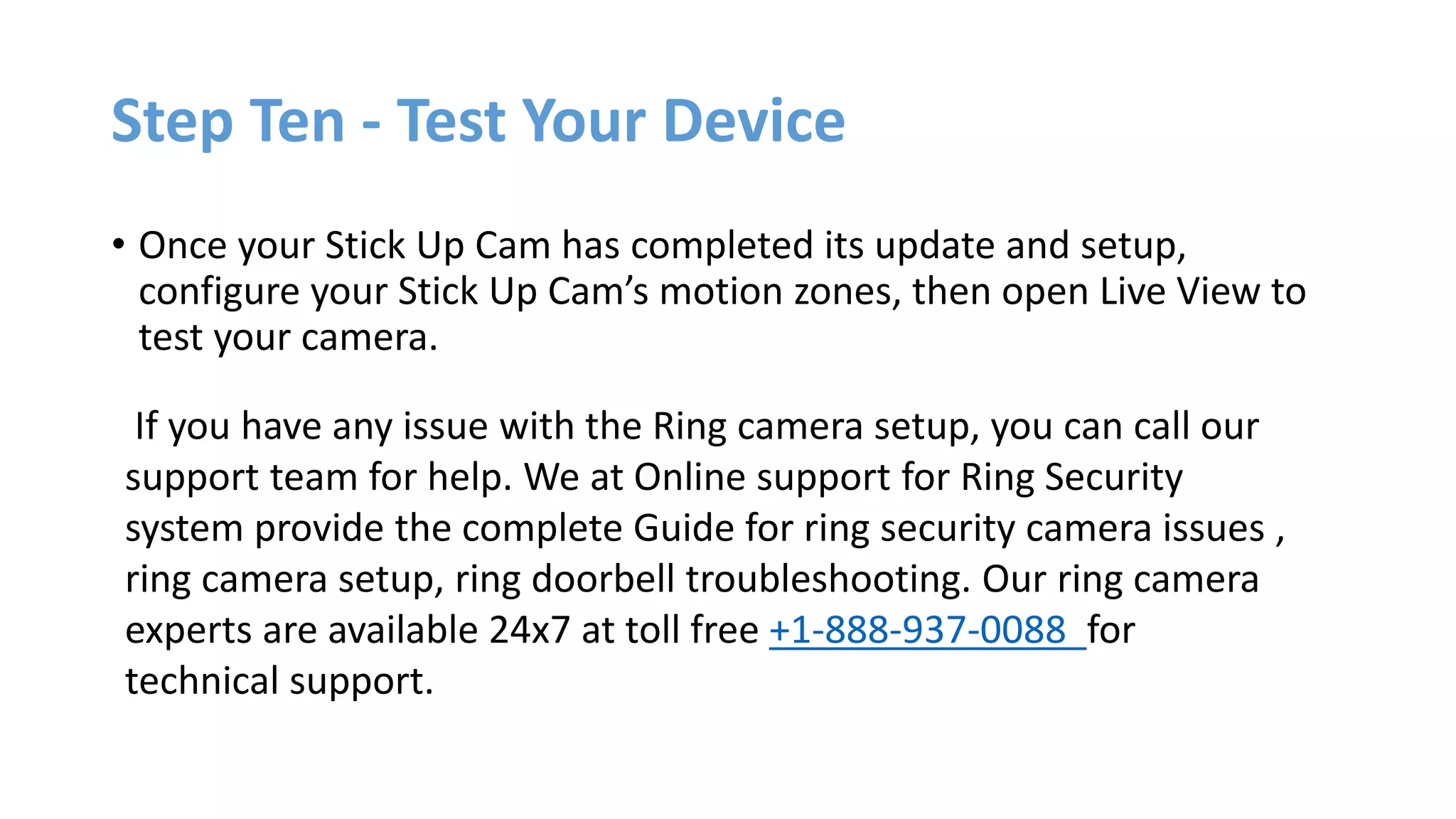 Step Ten - Test Your Device
• Once your Stick Up Cam has completed its update and setup,
configure your Stick Up Cam’s motion zones, then open Live View to
test your camera.
If you have any issue with the Ring camera setup, you can call our
support team for help. We at Online support for Ring Security
system provide the complete Guide for ring security camera issues ,
ring camera setup, ring doorbell troubleshooting. Our ring camera
experts are available 24x7 at toll free +1-888-937-0088 for
technical support.
 