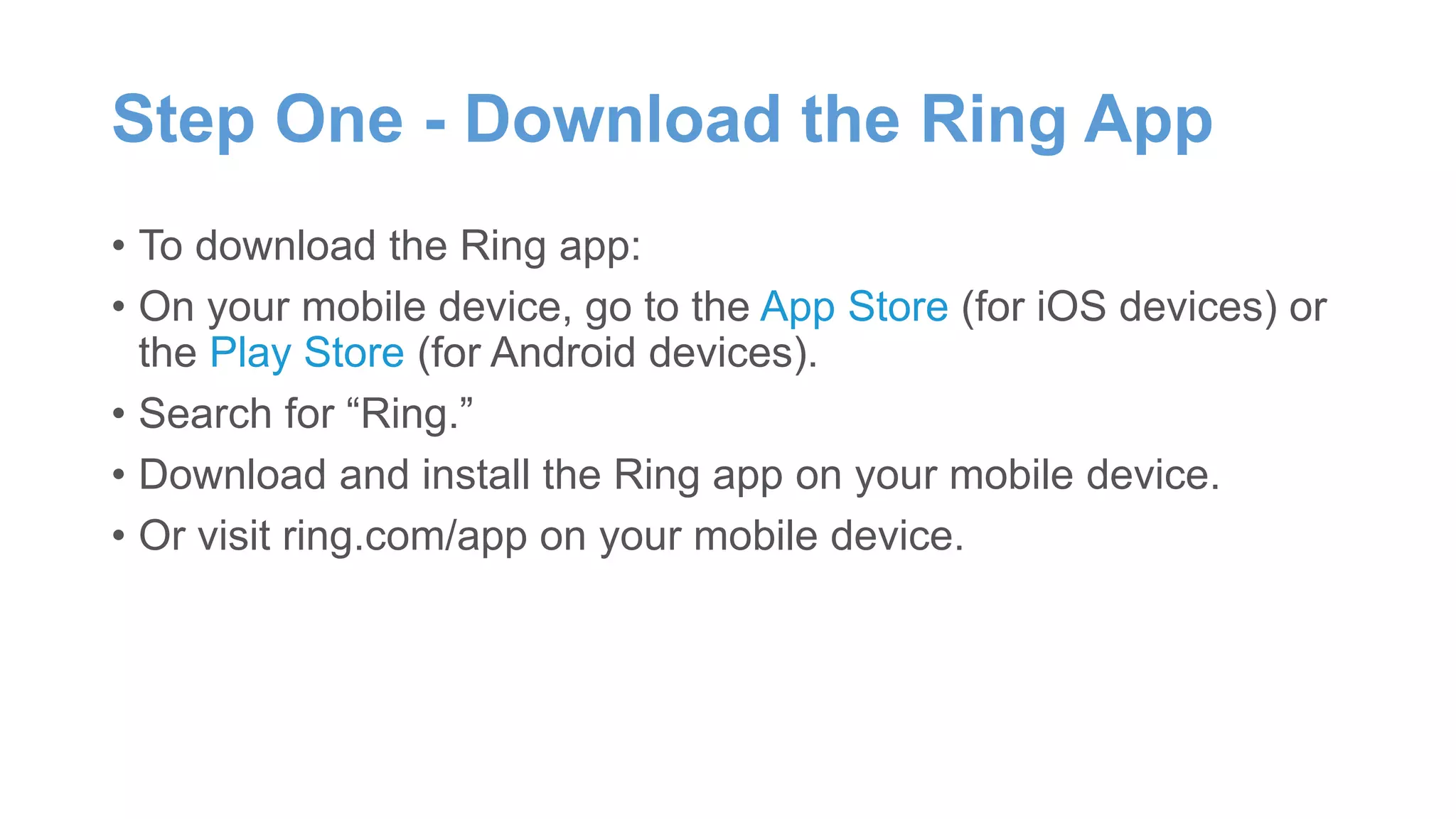 Step One - Download the Ring App
• To download the Ring app:
• On your mobile device, go to the App Store (for iOS devices) or
the Play Store (for Android devices).
• Search for “Ring.”
• Download and install the Ring app on your mobile device.
• Or visit ring.com/app on your mobile device.
 
