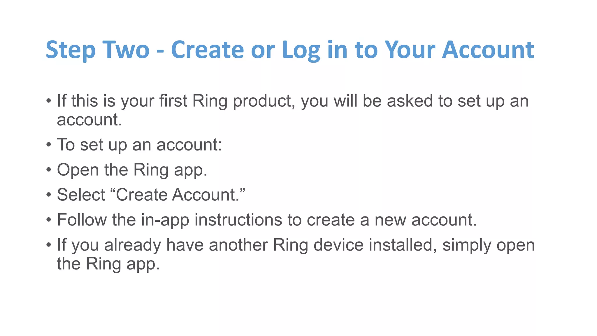 Step Two - Create or Log in to Your Account
• If this is your first Ring product, you will be asked to set up an
account.
• To set up an account:
• Open the Ring app.
• Select “Create Account.”
• Follow the in-app instructions to create a new account.
• If you already have another Ring device installed, simply open
the Ring app.
 