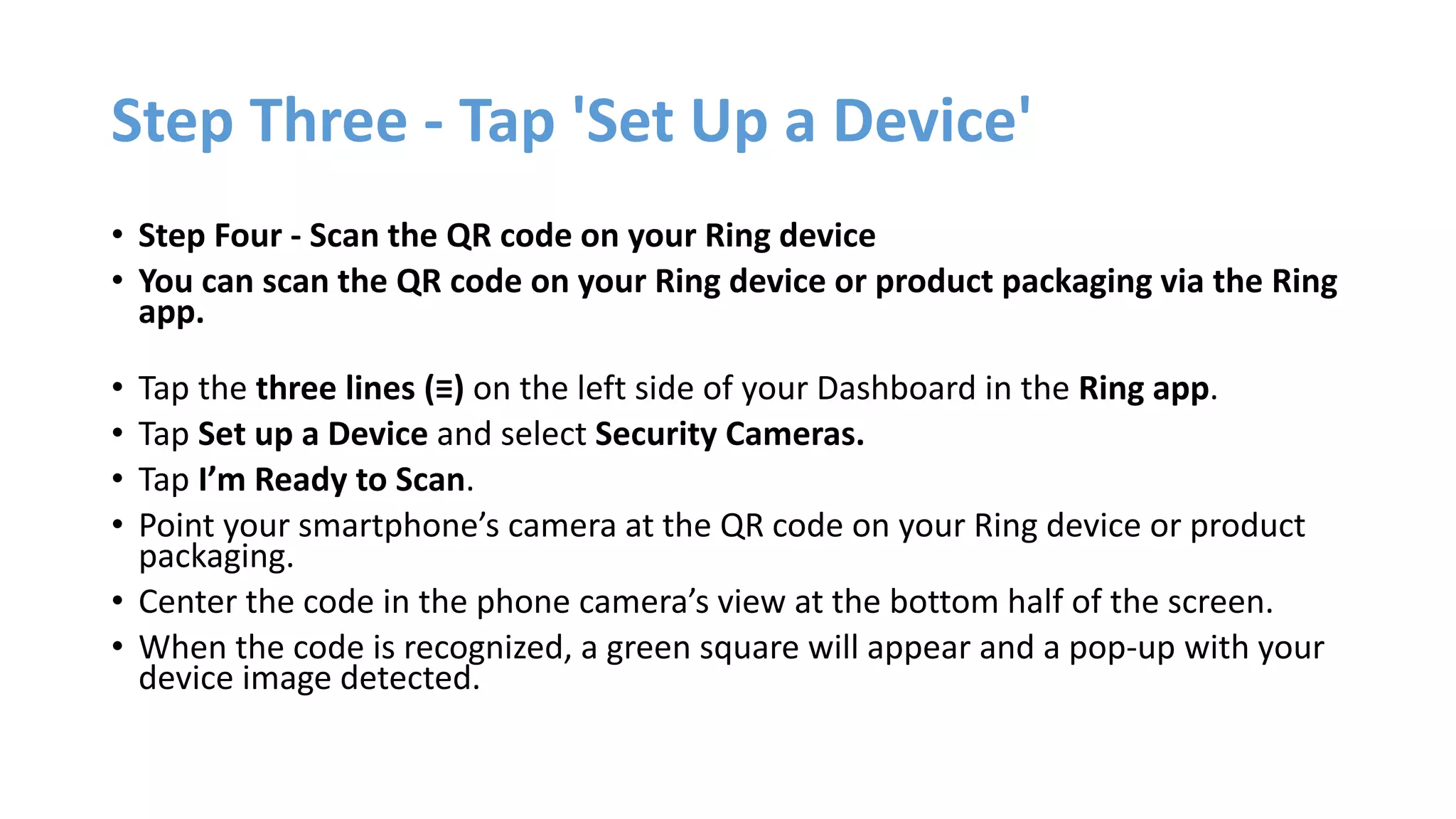 Step Three - Tap 'Set Up a Device'
• Step Four - Scan the QR code on your Ring device
• You can scan the QR code on your Ring device or product packaging via the Ring
app.
• Tap the three lines (≡) on the left side of your Dashboard in the Ring app.
• Tap Set up a Device and select Security Cameras.
• Tap I’m Ready to Scan.
• Point your smartphone’s camera at the QR code on your Ring device or product
packaging.
• Center the code in the phone camera’s view at the bottom half of the screen.
• When the code is recognized, a green square will appear and a pop-up with your
device image detected.
 