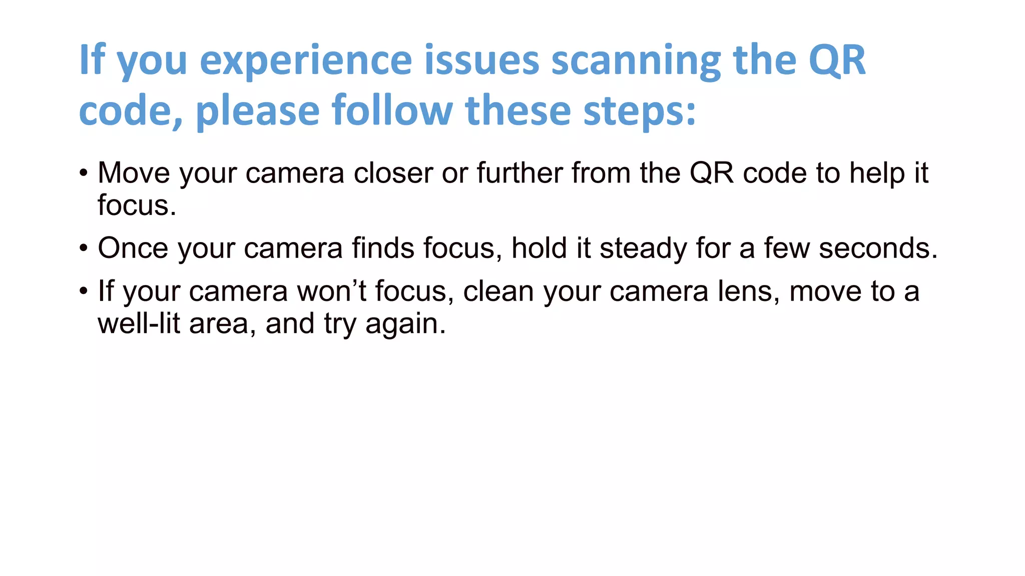 If you experience issues scanning the QR
code, please follow these steps:
• Move your camera closer or further from the QR code to help it
focus.
• Once your camera finds focus, hold it steady for a few seconds.
• If your camera won’t focus, clean your camera lens, move to a
well-lit area, and try again.
 
