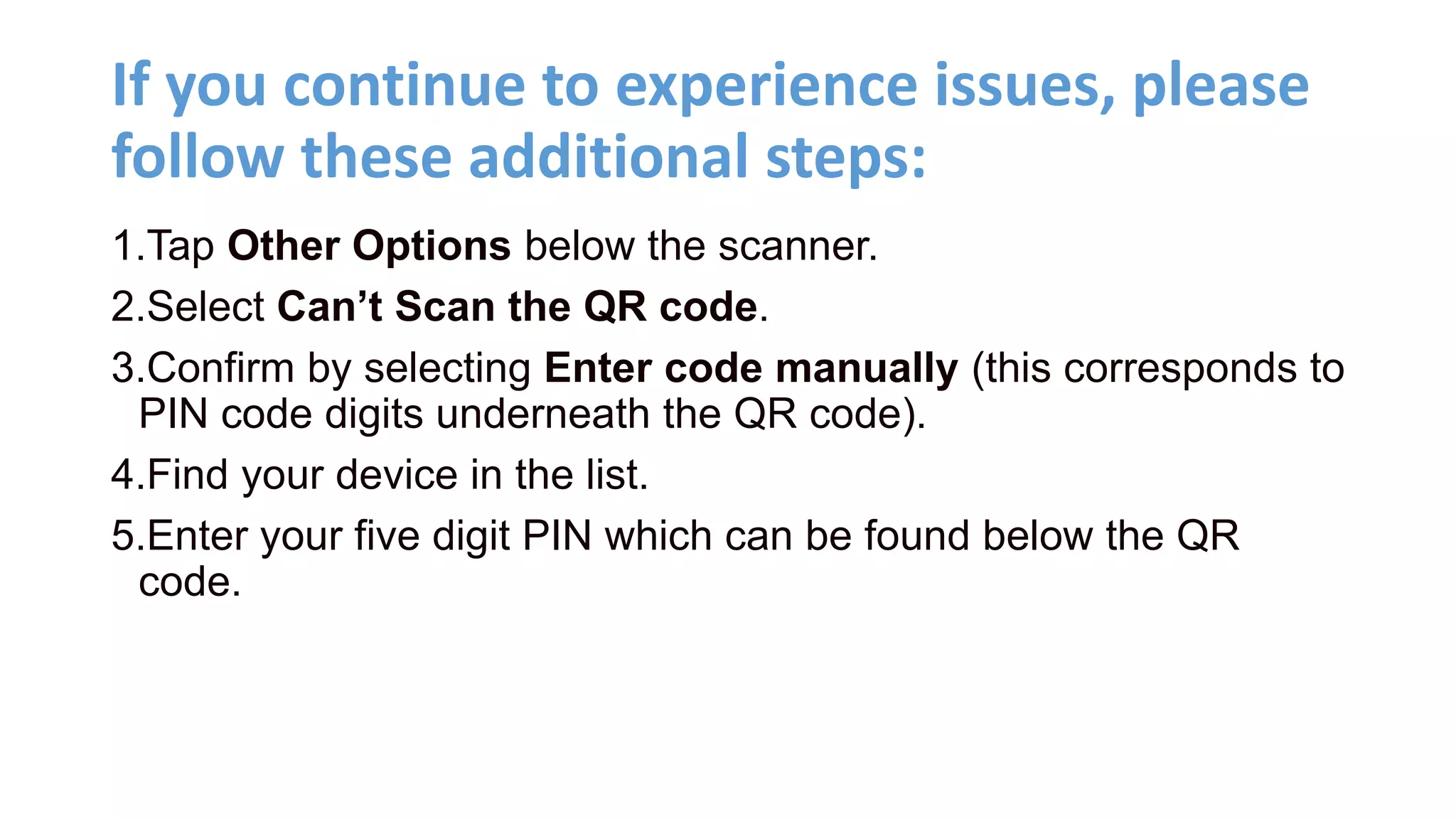If you continue to experience issues, please
follow these additional steps:
1.Tap Other Options below the scanner.
2.Select Can’t Scan the QR code.
3.Confirm by selecting Enter code manually (this corresponds to
PIN code digits underneath the QR code).
4.Find your device in the list.
5.Enter your five digit PIN which can be found below the QR
code.
 