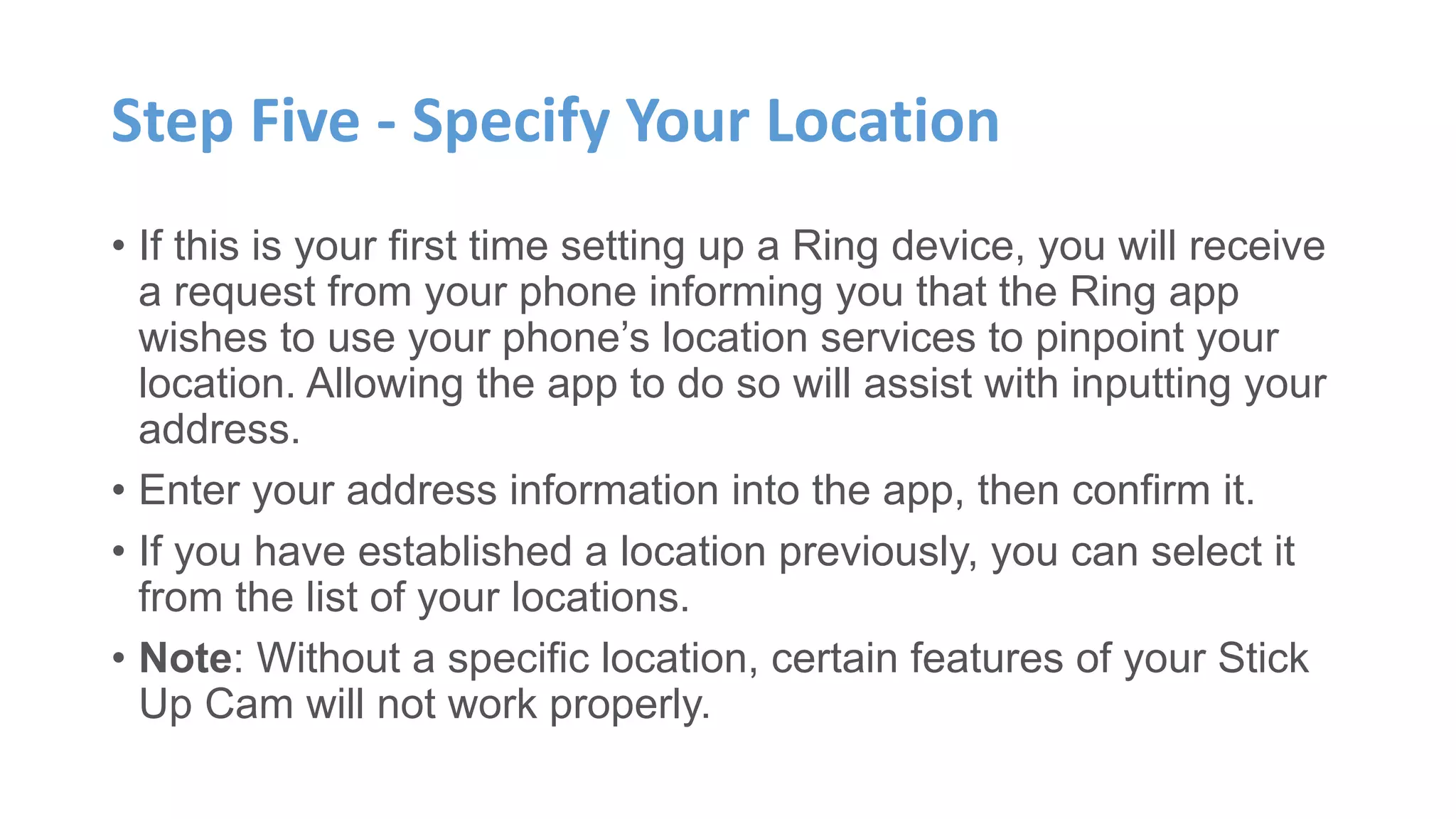 Step Five - Specify Your Location
• If this is your first time setting up a Ring device, you will receive
a request from your phone informing you that the Ring app
wishes to use your phone’s location services to pinpoint your
location. Allowing the app to do so will assist with inputting your
address.
• Enter your address information into the app, then confirm it.
• If you have established a location previously, you can select it
from the list of your locations.
• Note: Without a specific location, certain features of your Stick
Up Cam will not work properly.
 