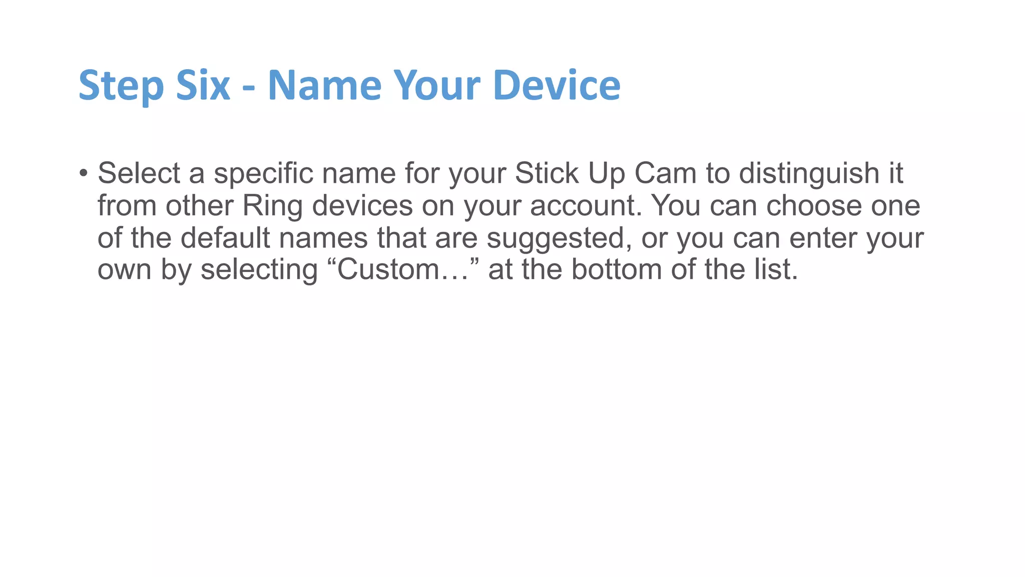 Step Six - Name Your Device
• Select a specific name for your Stick Up Cam to distinguish it
from other Ring devices on your account. You can choose one
of the default names that are suggested, or you can enter your
own by selecting “Custom…” at the bottom of the list.
 
