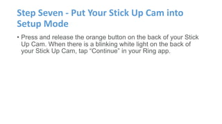 Step Seven - Put Your Stick Up Cam into
Setup Mode
• Press and release the orange button on the back of your Stick
Up Cam. When there is a blinking white light on the back of
your Stick Up Cam, tap “Continue” in your Ring app.
 
