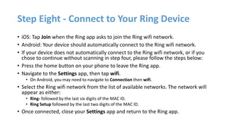 Step Eight - Connect to Your Ring Device
• iOS: Tap Join when the Ring app asks to join the Ring wifi network.
• Android: Your device should automatically connect to the Ring wifi network.
• If your device does not automatically connect to the Ring wifi network, or if you
chose to continue without scanning in step four, please follow the steps below:
• Press the home button on your phone to leave the Ring app.
• Navigate to the Settings app, then tap wifi.
• On Android, you may need to navigate to Connection then wifi.
• Select the Ring wifi network from the list of available networks. The network will
appear as either:
• Ring- followed by the last six digits of the MAC ID.
• Ring Setup followed by the last two digits of the MAC ID.
• Once connected, close your Settings app and return to the Ring app.
 