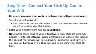 Step Nine - Connect Your Stick Up Cam to
Your Wifi
• Be sure you’re near your router and have your wifi password ready.
• Select your wifi network
• If you have more than one wifii network, select the network closest to where
you will be installing your Stick Up Cam.
• Enter your wifi password and press Continue.
• Note: After connecting to your wifi network, your Stick Up Cam may
update its internal software. While performing an update, the light on
the back of your device will be solid white. When the light turns off,
you can tap Continue in the Ring app and begin using your Stick Up
Cam.
 