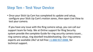 Step Ten - Test Your Device
• Once your Stick Up Cam has completed its update and setup,
configure your Stick Up Cam’s motion zones, then open Live View to
test your camera.
If you have any issue with the Ring camera setup, you can call our
support team for help. We at Online support for Ring Security
system provide the complete Guide for ring security camera issues ,
ring camera setup, ring doorbell troubleshooting. Our ring camera
experts are available 24x7 at toll free +1-888-937-0088 for
technical support.
 