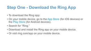 Step One - Download the Ring App
• To download the Ring app:
• On your mobile device, go to the App Store (for iOS devices) or
the Play Store (for Android devices).
• Search for “Ring.”
• Download and install the Ring app on your mobile device.
• Or visit ring.com/app on your mobile device.
 