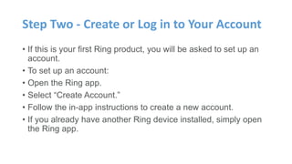Step Two - Create or Log in to Your Account
• If this is your first Ring product, you will be asked to set up an
account.
• To set up an account:
• Open the Ring app.
• Select “Create Account.”
• Follow the in-app instructions to create a new account.
• If you already have another Ring device installed, simply open
the Ring app.
 