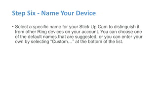 Step Six - Name Your Device
• Select a specific name for your Stick Up Cam to distinguish it
from other Ring devices on your account. You can choose one
of the default names that are suggested, or you can enter your
own by selecting “Custom…” at the bottom of the list.
 