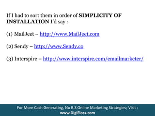 If I had to sort them in order of SIMPLICITY OF 
INSTALLATION I’d say : 
(1) MailJeet – http://www.MailJeet.com 
(2) Sendy – http://www.Sendy.co 
(3) Interspire – http://www.interspire.com/emailmarketer/ 
For More Cash Generating, No B.S Online Marketing Strategies; Visit : 
www.DigiFloss.com 
 