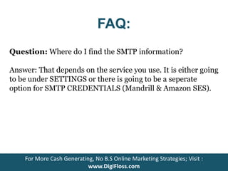 FAQ: 
Question: Where do I find the SMTP information? 
Answer: That depends on the service you use. It is either going 
to be under SETTINGS or there is going to be a seperate 
option for SMTP CREDENTIALS (Mandrill & Amazon SES). 
For More Cash Generating, No B.S Online Marketing Strategies; Visit : 
www.DigiFloss.com 
 