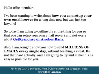 Hello tribe members 
I’ve been wanting to write about how you can setup your 
own email server for a long time now but was just too 
lazy…lol 
So today I am going to outline the entire thing for you so 
that you can setup your own email servers and not worry 
about GetResponse or Aweber Bans. 
Also, I am going to show you how to send MILLIONS OF 
EMAILS every single day, without breaking a sweat. Its 
not that hard actually; and I am going to try and make this as 
easy as possible for you. 
For More Cash Generating, No B.S Online Marketing Strategies; Visit : 
www.DigiFloss.com 
 