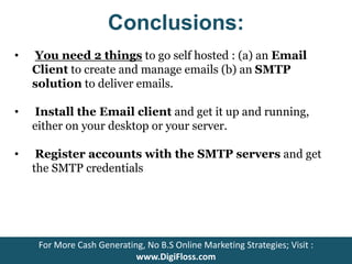 Conclusions: 
• You need 2 things to go self hosted : (a) an Email 
Client to create and manage emails (b) an SMTP 
solution to deliver emails. 
• Install the Email client and get it up and running, 
either on your desktop or your server. 
• Register accounts with the SMTP servers and get 
the SMTP credentials 
For More Cash Generating, No B.S Online Marketing Strategies; Visit : 
www.DigiFloss.com 
 