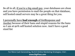 So all in all, if you’re a big email guy, your databases are clean 
and you have permission to mail the people on that database, 
self hosted email servers may be a great thing for you. 
I personally have had enough of GetResponse and 
Aweber because of their bans and stupid reasons for the bans 
so I am at 90% self hosted solution now. And I have a good 
sized list 
For More Cash Generating, No B.S Online Marketing Strategies; Visit : 
www.DigiFloss.com 
 