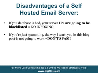 Disadvantages of a Self 
Hosted Email Server: 
• If you database is bad, your server IPs are going to be 
blacklisted = NO INBOXING! 
• If you’re just spamming, the way I teach you in this blog 
post is not going to work =DON’T SPAM! 
For More Cash Generating, No B.S Online Marketing Strategies; Visit : 
www.DigiFloss.com 
 