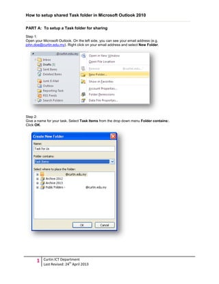How to setup shared Task folder in Microsoft Outlook 2010
1 Curtin ICT Department
Last Revised: 24th
April 2013
PART A: To setup a Task folder for sharing
Step 1:
Open your Microsoft Outlook. On the left side, you can see your email address (e.g.
john.doe@curtin.edu.my). Right click on your email address and select New Folder.
Step 2:
Give a name for your task. Select Task Items from the drop down menu Folder contains:.
Click OK.
 