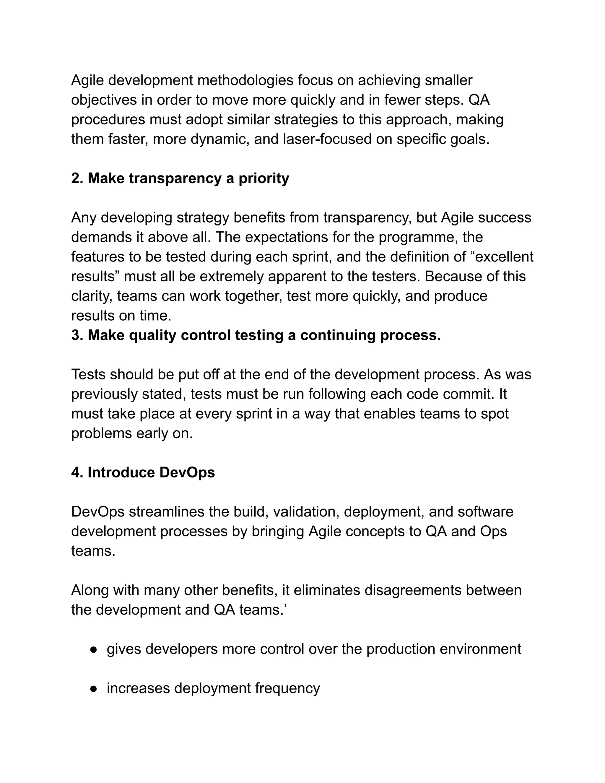 Agile development methodologies focus on achieving smaller
objectives in order to move more quickly and in fewer steps. QA
procedures must adopt similar strategies to this approach, making
them faster, more dynamic, and laser-focused on specific goals.
2. Make transparency a priority
Any developing strategy benefits from transparency, but Agile success
demands it above all. The expectations for the programme, the
features to be tested during each sprint, and the definition of “excellent
results” must all be extremely apparent to the testers. Because of this
clarity, teams can work together, test more quickly, and produce
results on time.
3. Make quality control testing a continuing process.
Tests should be put off at the end of the development process. As was
previously stated, tests must be run following each code commit. It
must take place at every sprint in a way that enables teams to spot
problems early on.
4. Introduce DevOps
DevOps streamlines the build, validation, deployment, and software
development processes by bringing Agile concepts to QA and Ops
teams.
Along with many other benefits, it eliminates disagreements between
the development and QA teams.’
● gives developers more control over the production environment
● increases deployment frequency
 