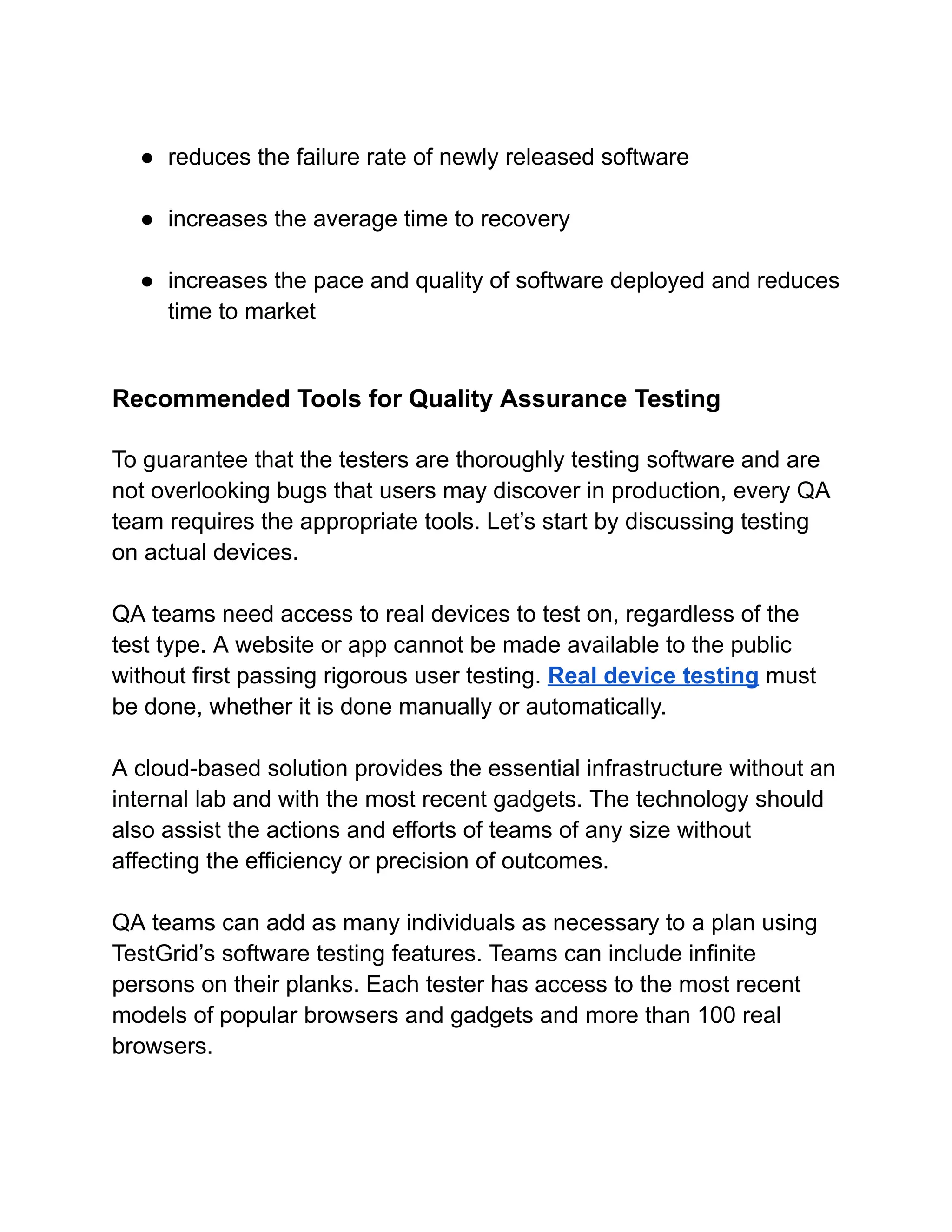 ● reduces the failure rate of newly released software
● increases the average time to recovery
● increases the pace and quality of software deployed and reduces
time to market
Recommended Tools for Quality Assurance Testing
To guarantee that the testers are thoroughly testing software and are
not overlooking bugs that users may discover in production, every QA
team requires the appropriate tools. Let’s start by discussing testing
on actual devices.
QA teams need access to real devices to test on, regardless of the
test type. A website or app cannot be made available to the public
without first passing rigorous user testing. Real device testing must
be done, whether it is done manually or automatically.
A cloud-based solution provides the essential infrastructure without an
internal lab and with the most recent gadgets. The technology should
also assist the actions and efforts of teams of any size without
affecting the efficiency or precision of outcomes.
QA teams can add as many individuals as necessary to a plan using
TestGrid’s software testing features. Teams can include infinite
persons on their planks. Each tester has access to the most recent
models of popular browsers and gadgets and more than 100 real
browsers.
 