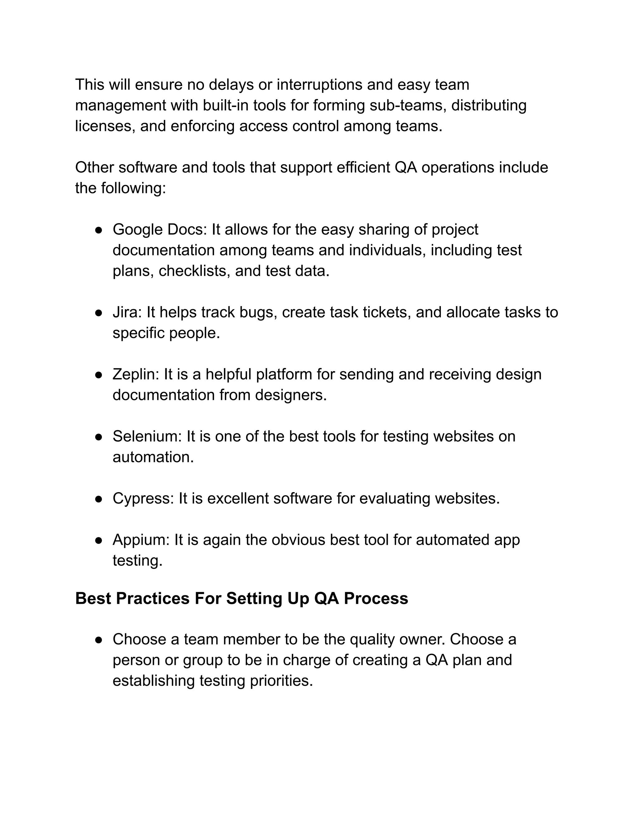 This will ensure no delays or interruptions and easy team
management with built-in tools for forming sub-teams, distributing
licenses, and enforcing access control among teams.
Other software and tools that support efficient QA operations include
the following:
● Google Docs: It allows for the easy sharing of project
documentation among teams and individuals, including test
plans, checklists, and test data.
● Jira: It helps track bugs, create task tickets, and allocate tasks to
specific people.
● Zeplin: It is a helpful platform for sending and receiving design
documentation from designers.
● Selenium: It is one of the best tools for testing websites on
automation.
● Cypress: It is excellent software for evaluating websites.
● Appium: It is again the obvious best tool for automated app
testing.
Best Practices For Setting Up QA Process
● Choose a team member to be the quality owner. Choose a
person or group to be in charge of creating a QA plan and
establishing testing priorities.
 