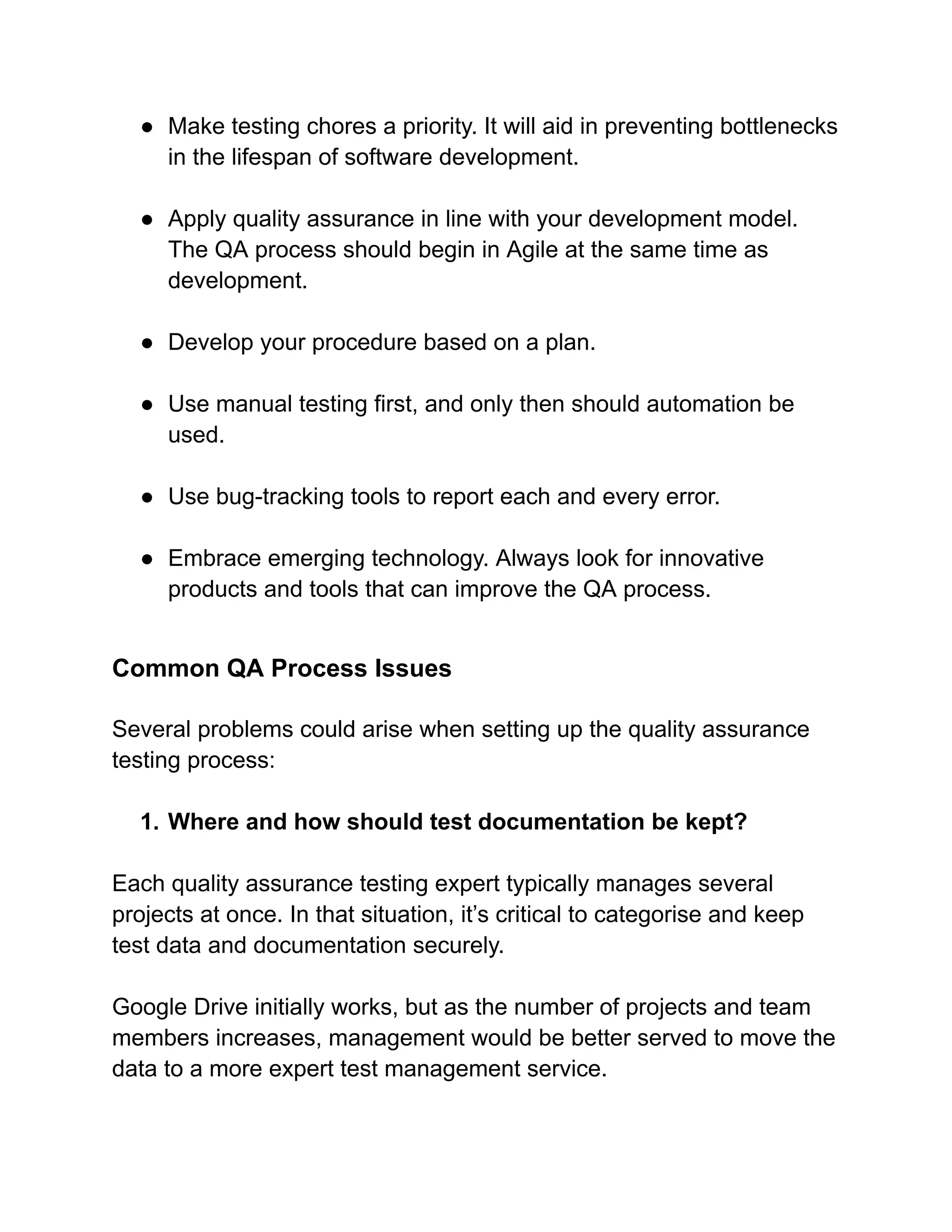 ● Make testing chores a priority. It will aid in preventing bottlenecks
in the lifespan of software development.
● Apply quality assurance in line with your development model.
The QA process should begin in Agile at the same time as
development.
● Develop your procedure based on a plan.
● Use manual testing first, and only then should automation be
used.
● Use bug-tracking tools to report each and every error.
● Embrace emerging technology. Always look for innovative
products and tools that can improve the QA process.
Common QA Process Issues
Several problems could arise when setting up the quality assurance
testing process:
1. Where and how should test documentation be kept?
Each quality assurance testing expert typically manages several
projects at once. In that situation, it’s critical to categorise and keep
test data and documentation securely.
Google Drive initially works, but as the number of projects and team
members increases, management would be better served to move the
data to a more expert test management service.
 