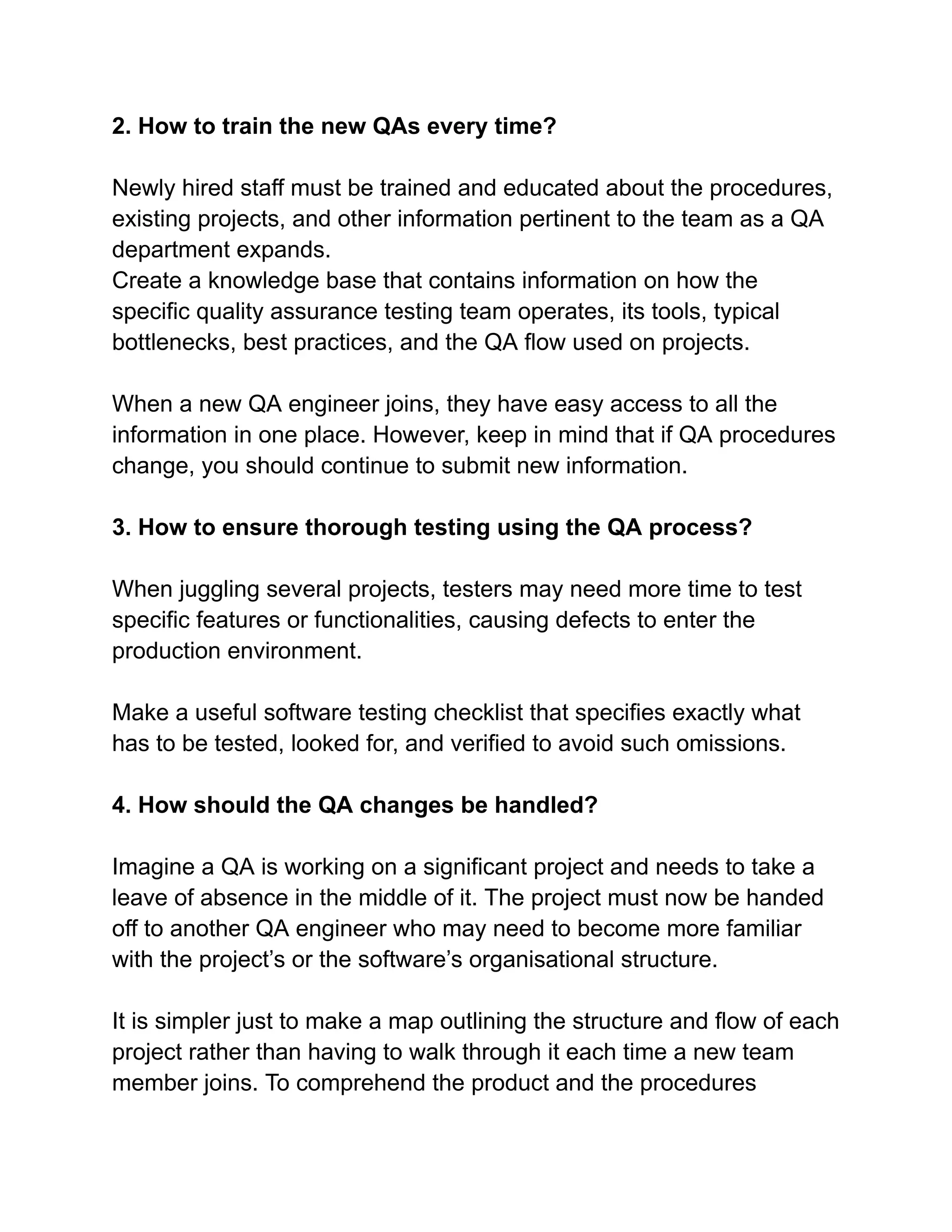 2. How to train the new QAs every time?
Newly hired staff must be trained and educated about the procedures,
existing projects, and other information pertinent to the team as a QA
department expands.
Create a knowledge base that contains information on how the
specific quality assurance testing team operates, its tools, typical
bottlenecks, best practices, and the QA flow used on projects.
When a new QA engineer joins, they have easy access to all the
information in one place. However, keep in mind that if QA procedures
change, you should continue to submit new information.
3. How to ensure thorough testing using the QA process?
When juggling several projects, testers may need more time to test
specific features or functionalities, causing defects to enter the
production environment.
Make a useful software testing checklist that specifies exactly what
has to be tested, looked for, and verified to avoid such omissions.
4. How should the QA changes be handled?
Imagine a QA is working on a significant project and needs to take a
leave of absence in the middle of it. The project must now be handed
off to another QA engineer who may need to become more familiar
with the project’s or the software’s organisational structure.
It is simpler just to make a map outlining the structure and flow of each
project rather than having to walk through it each time a new team
member joins. To comprehend the product and the procedures
 