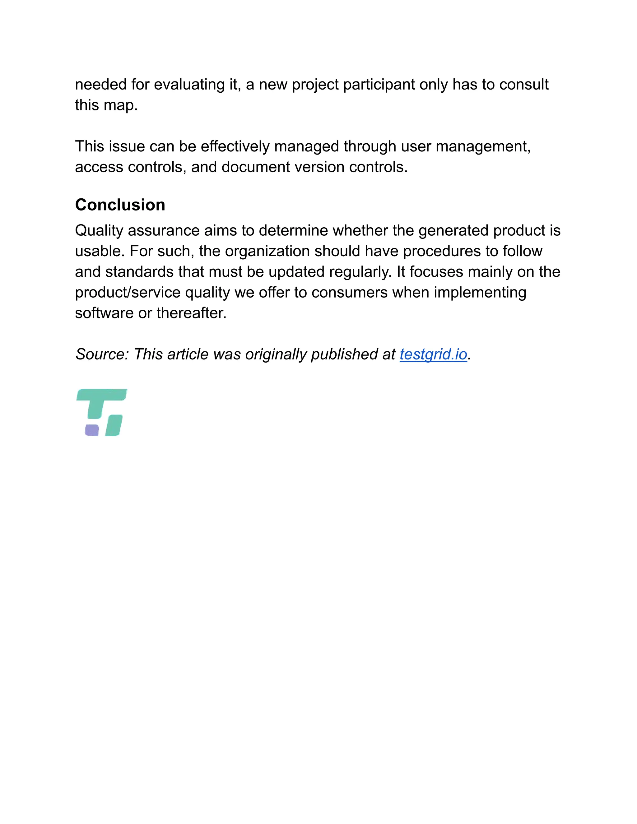 needed for evaluating it, a new project participant only has to consult
this map.
This issue can be effectively managed through user management,
access controls, and document version controls.
Conclusion
Quality assurance aims to determine whether the generated product is
usable. For such, the organization should have procedures to follow
and standards that must be updated regularly. It focuses mainly on the
product/service quality we offer to consumers when implementing
software or thereafter.
Source: This article was originally published at testgrid.io.
 