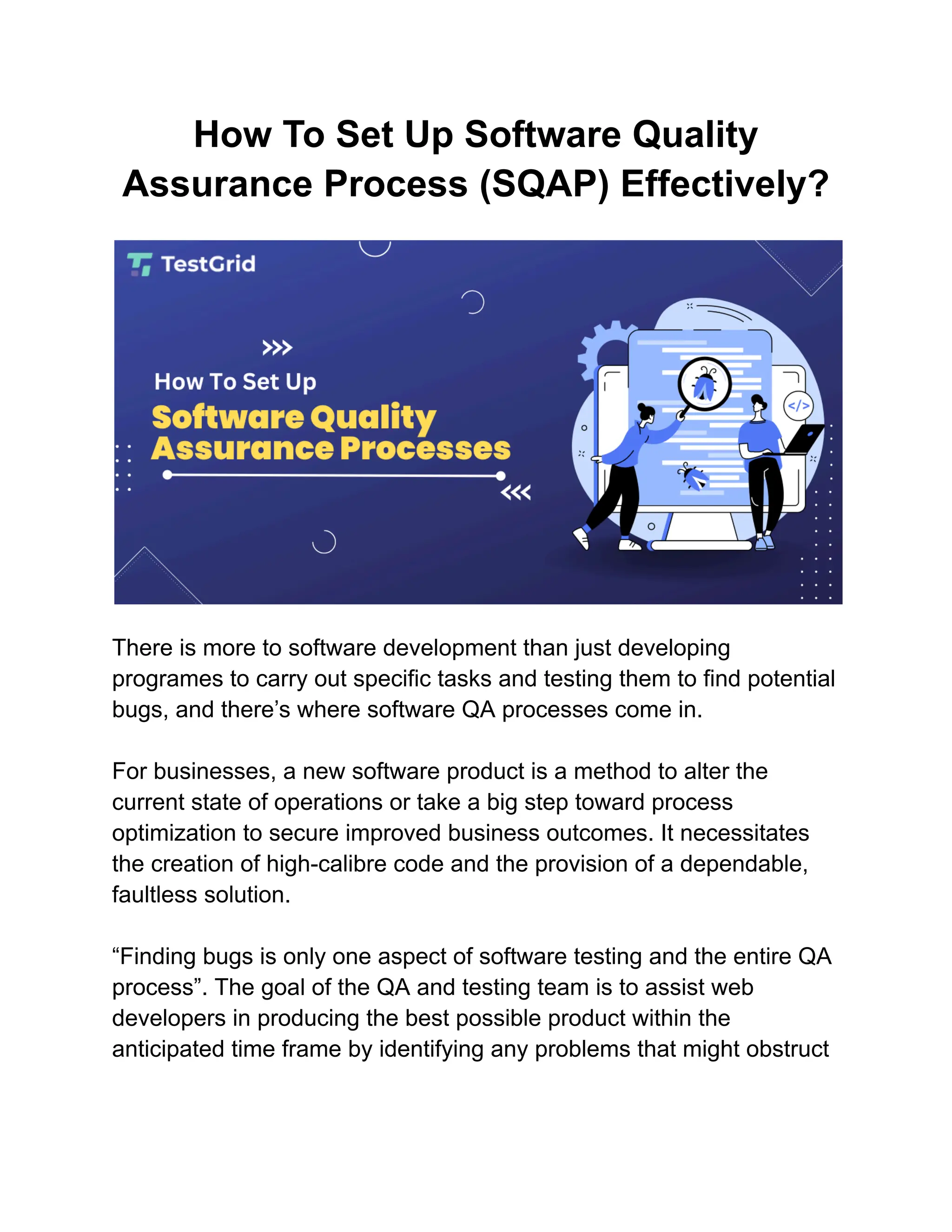 How To Set Up Software Quality
Assurance Process (SQAP) Effectively?
There is more to software development than just developing
programes to carry out specific tasks and testing them to find potential
bugs, and there’s where software QA processes come in.
For businesses, a new software product is a method to alter the
current state of operations or take a big step toward process
optimization to secure improved business outcomes. It necessitates
the creation of high-calibre code and the provision of a dependable,
faultless solution.
“Finding bugs is only one aspect of software testing and the entire QA
process”. The goal of the QA and testing team is to assist web
developers in producing the best possible product within the
anticipated time frame by identifying any problems that might obstruct
 